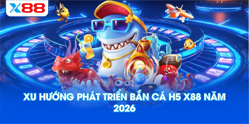 Xu hướng phát triển bắn cá H5 X88 năm 2026